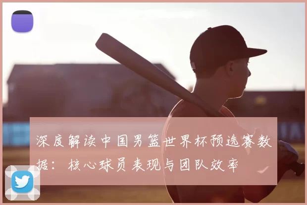 深度解读中国男篮世界杯预选赛数据：核心球员表现与团队效率