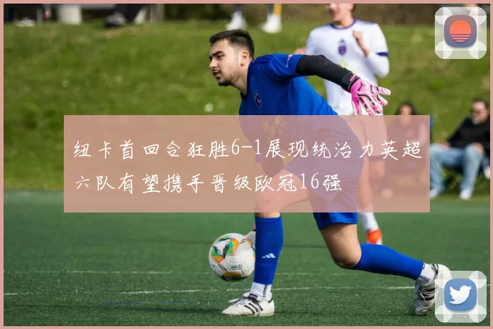 纽卡首回合狂胜6-1展现统治力英超六队有望携手晋级欧冠16强