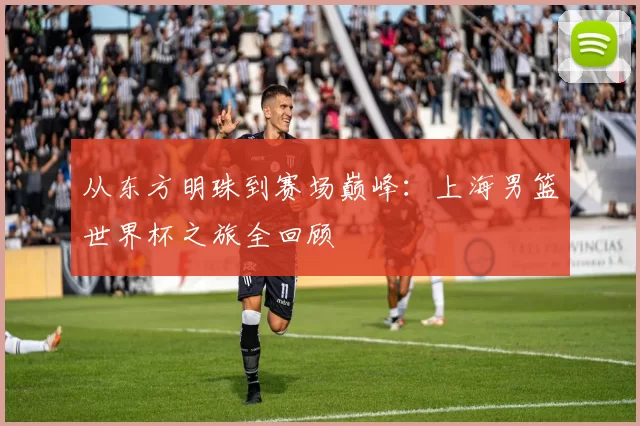 从东方明珠到赛场巅峰：上海男篮世界杯之旅全回顾