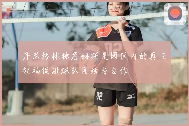 丹尼格林称詹姆斯是园区内的真正领袖促进球队团结与合作