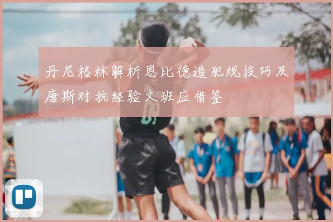 丹尼格林解析恩比德造犯规技巧及唐斯对抗经验文班应借鉴