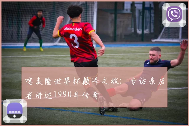 喀麦隆世界杯巅峰之旅：专访亲历者讲述1990年传奇