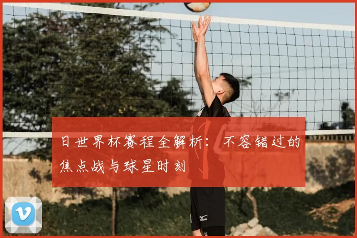 日世界杯赛程全解析:不容错过的焦点战与球星时刻