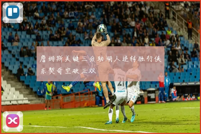詹姆斯关键三分助湖人逆转独行侠东契奇空砍三双