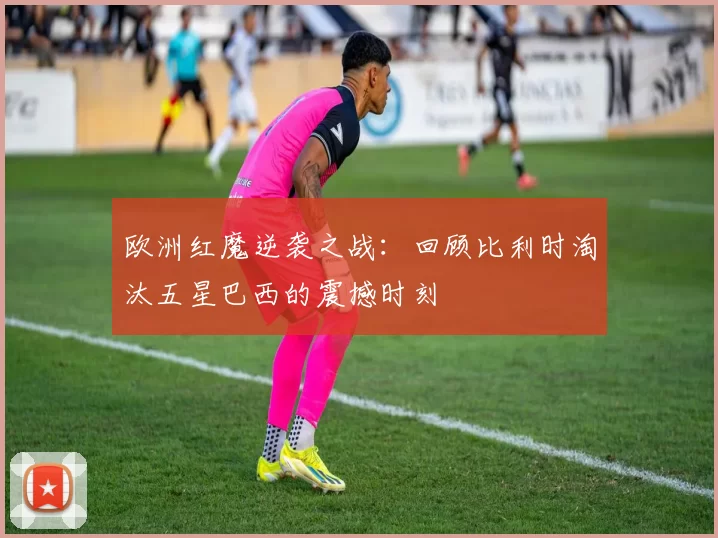 欧洲红魔逆袭之战：回顾比利时淘汰五星巴西的震撼时刻