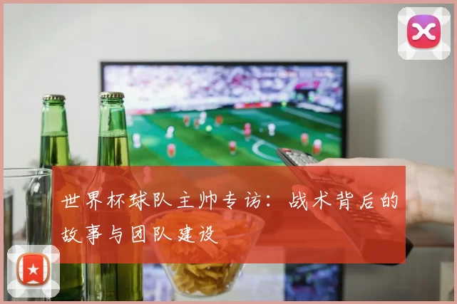 世界杯球队主帅专访:战术背后的故事与团队建设