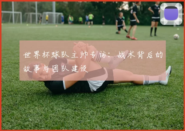 世界杯球队主帅专访:战术背后的故事与团队建设
