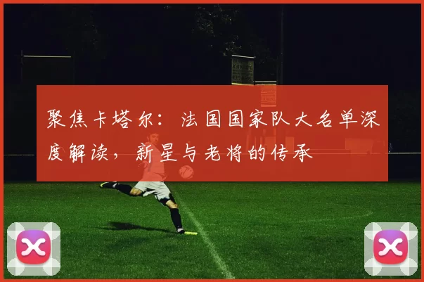 聚焦卡塔尔：法国国家队大名单深度解读，新星与老将的传承