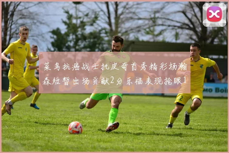 菜鸟抗癌战士托皮奇首秀精彩杨瀚森短暂出场贡献2分乐福表现抢眼14分钟斩获11分2助