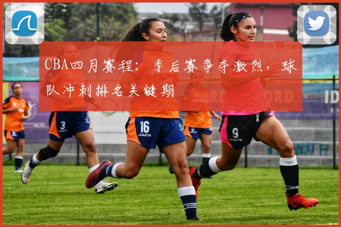 CBA四月赛程:季后赛争夺激烈,球队冲刺排名关键期