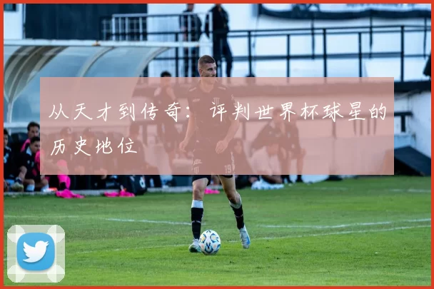从天才到传奇：评判世界杯球星的历史地位