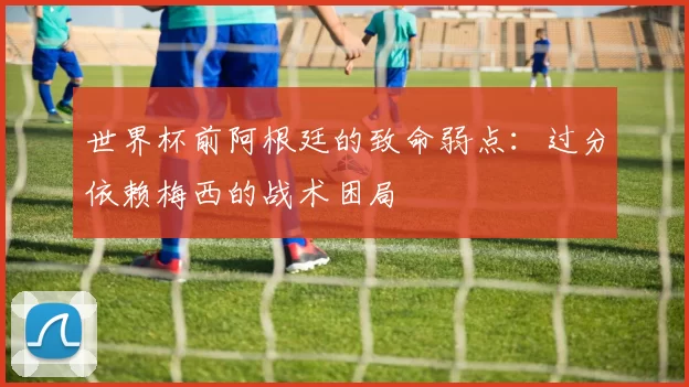 世界杯前阿根廷的致命弱点:过分依赖梅西的战术困局