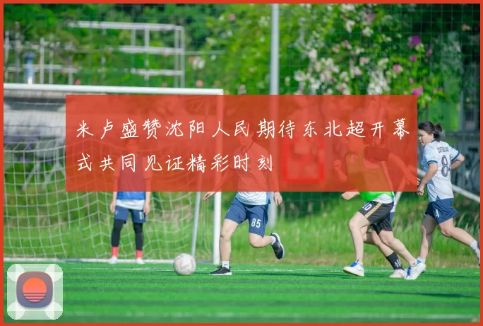 米卢盛赞沈阳人民期待东北超开幕式共同见证精彩时刻