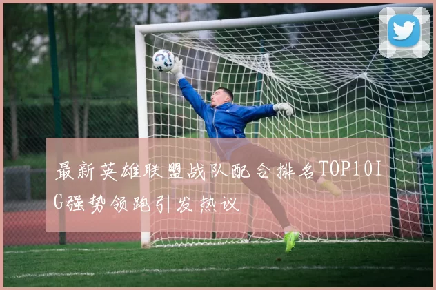 最新英雄联盟战队配合排名TOP10IG强势领跑引发热议