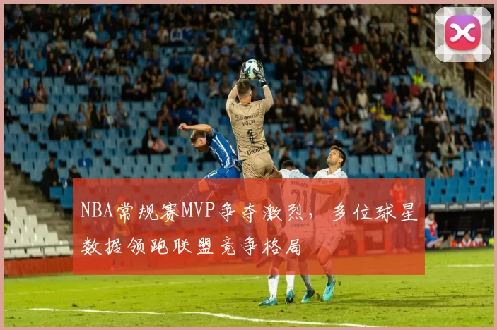 NBA常规赛MVP争夺激烈，多位球星数据领跑联盟竞争格局