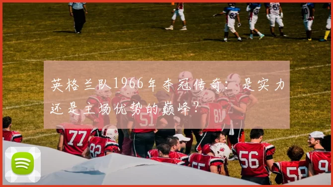 英格兰队1966年夺冠传奇：是实力还是主场优势的巅峰？