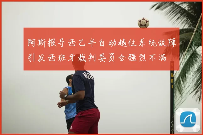 阿斯报导西乙半自动越位系统故障引发西班牙裁判委员会强烈不满