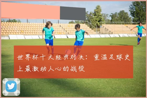世界杯十大经典对决:重温足球史上最激动人心的战役