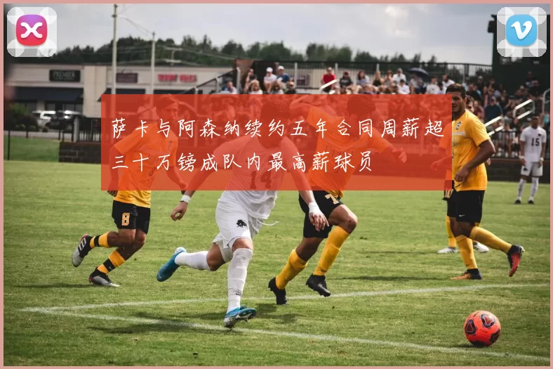 萨卡与阿森纳续约五年合同周薪超三十万镑成队内最高薪球员
