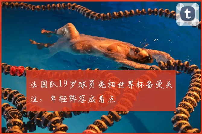 法国队19岁球员亮相世界杯备受关注,年轻阵容成看点