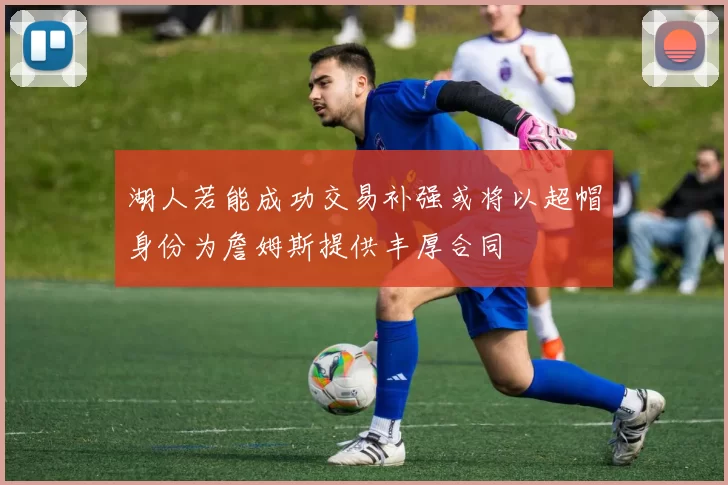 湖人若能成功交易补强或将以超帽身份为詹姆斯提供丰厚合同