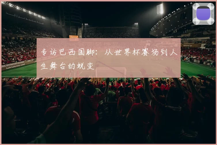 专访巴西国脚:从世界杯赛场到人生舞台的蜕变
