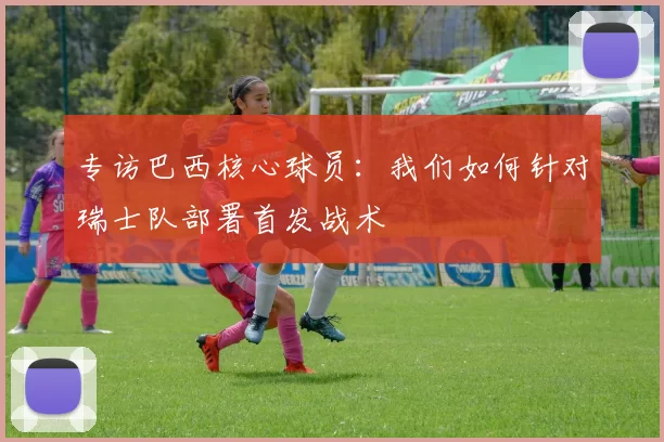 专访巴西核心球员:我们如何针对瑞士队部署首发战术