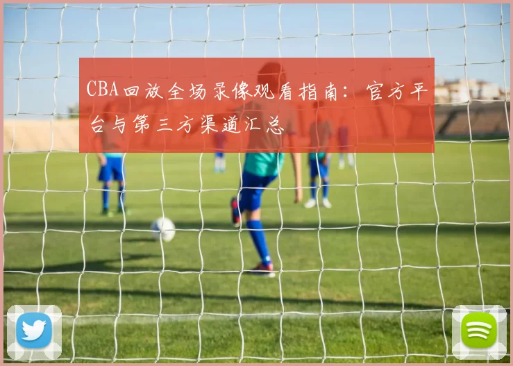 CBA回放全场录像观看指南:官方平台与第三方渠道汇总