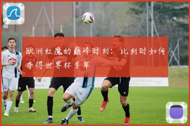 欧洲红魔的巅峰时刻:比利时如何夺得世界杯季军