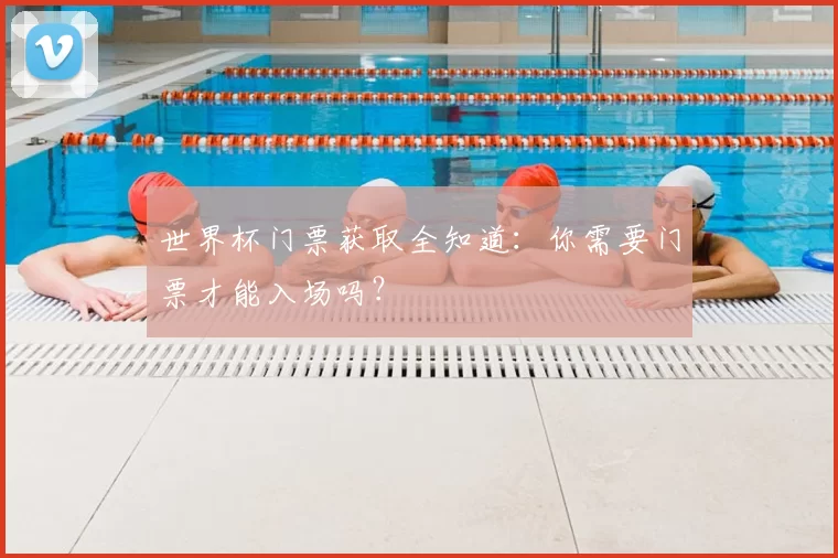 世界杯门票获取全知道：你需要门票才能入场吗？