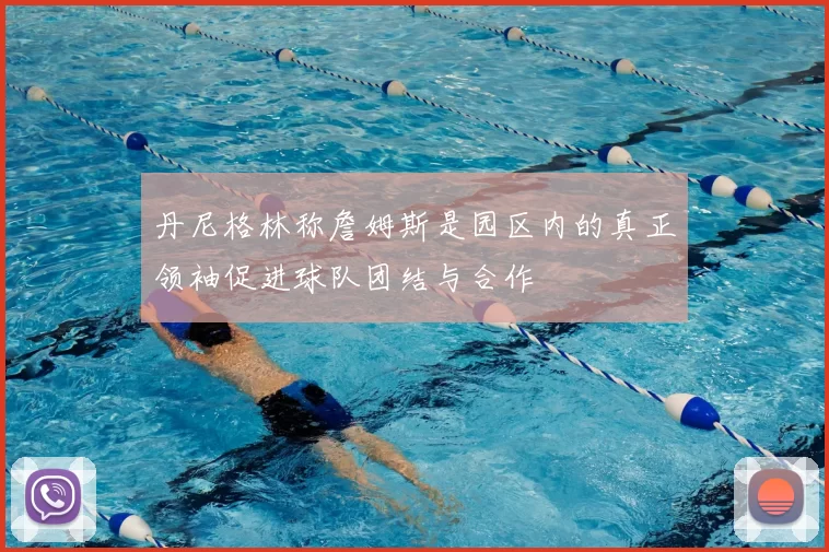 丹尼格林称詹姆斯是园区内的真正领袖促进球队团结与合作
