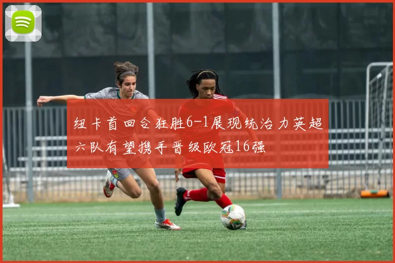 纽卡首回合狂胜6-1展现统治力英超六队有望携手晋级欧冠16强