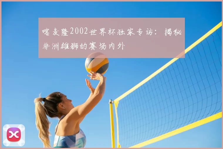 喀麦隆2002世界杯独家专访：揭秘非洲雄狮的赛场内外