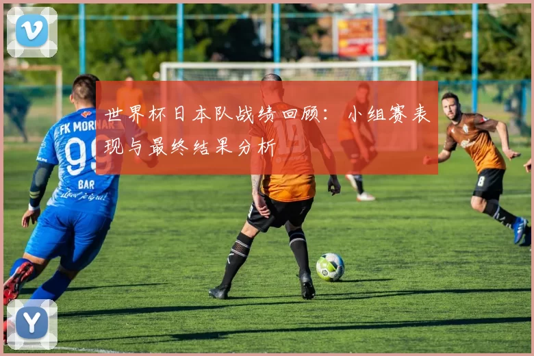 世界杯日本队战绩回顾:小组赛表现与最终结果分析