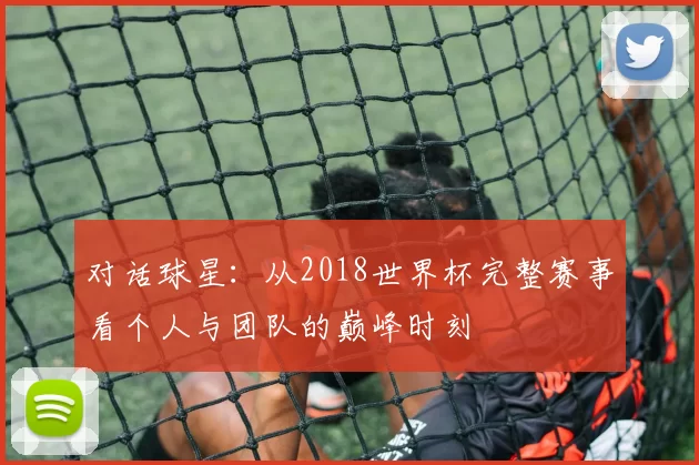对话球星:从2018世界杯完整赛事看个人与团队的巅峰时刻
