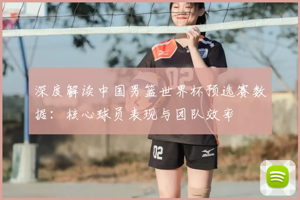 深度解读中国男篮世界杯预选赛数据：核心球员表现与团队效率