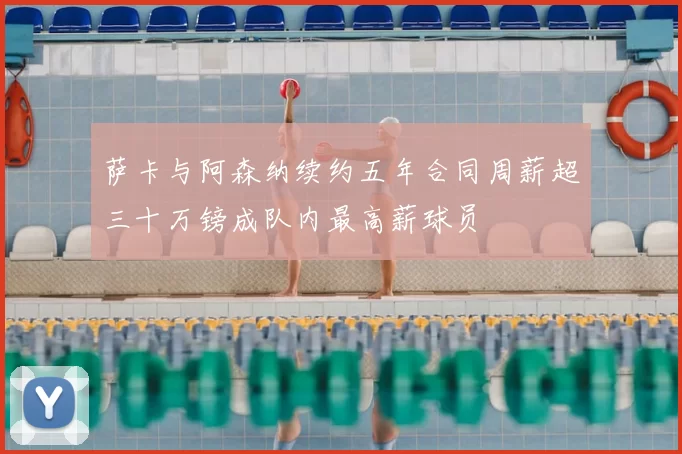 萨卡与阿森纳续约五年合同周薪超三十万镑成队内最高薪球员