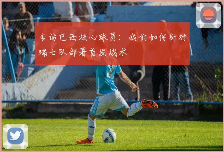 专访巴西核心球员:我们如何针对瑞士队部署首发战术