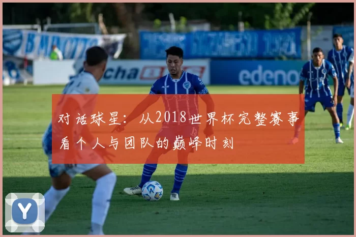 对话球星:从2018世界杯完整赛事看个人与团队的巅峰时刻