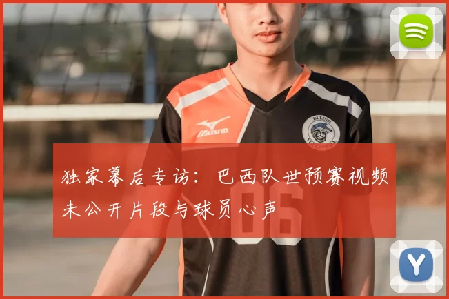 独家幕后专访：巴西队世预赛视频未公开片段与球员心声