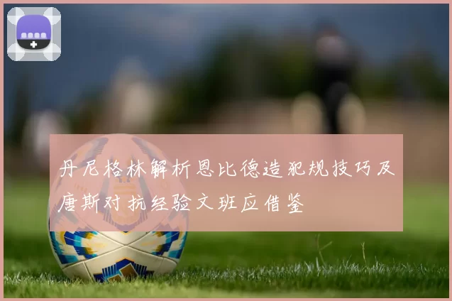 丹尼格林解析恩比德造犯规技巧及唐斯对抗经验文班应借鉴