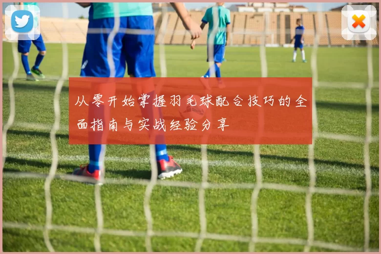 从零开始掌握羽毛球配合技巧的全面指南与实战经验分享