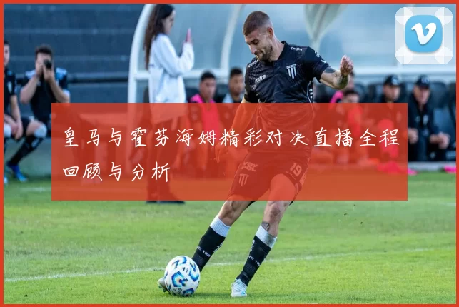 皇马与霍芬海姆精彩对决直播全程回顾与分析