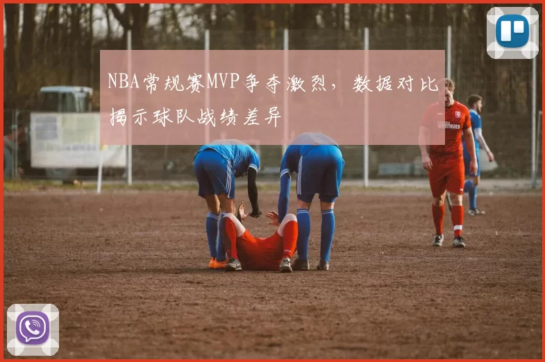 NBA常规赛MVP争夺激烈，数据对比揭示球队战绩差异
