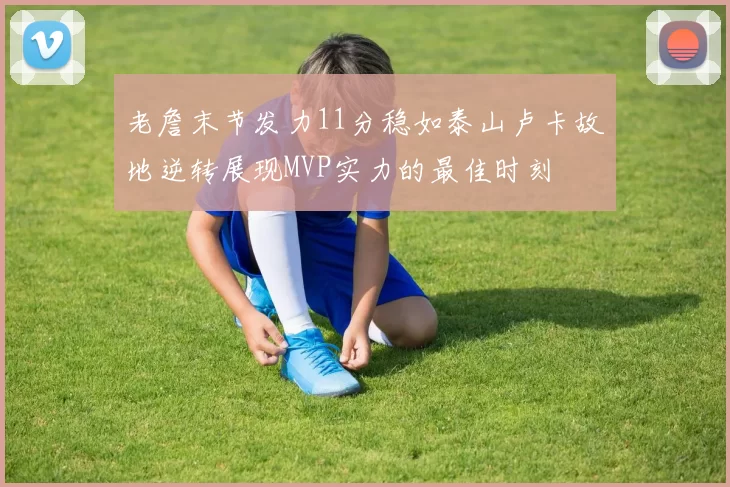 老詹末节发力11分稳如泰山卢卡故地逆转展现MVP实力的最佳时刻