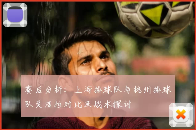 赛后分析：上海排球队与杭州排球队灵活性对比及战术探讨