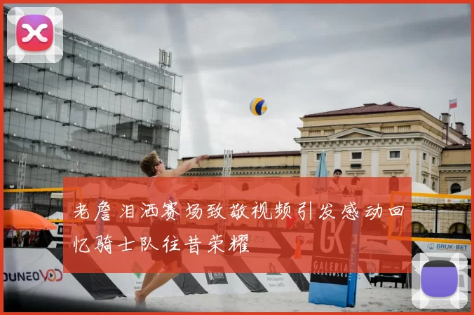 老詹泪洒赛场致敬视频引发感动回忆骑士队往昔荣耀
