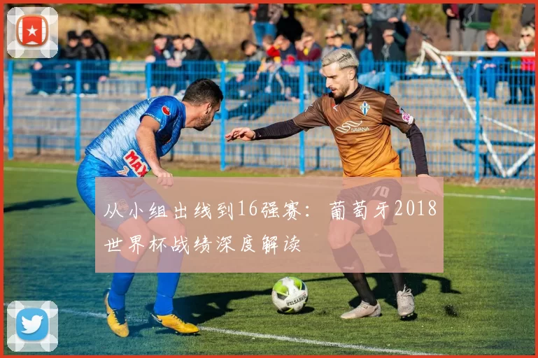 从小组出线到16强赛：葡萄牙2018世界杯战绩深度解读