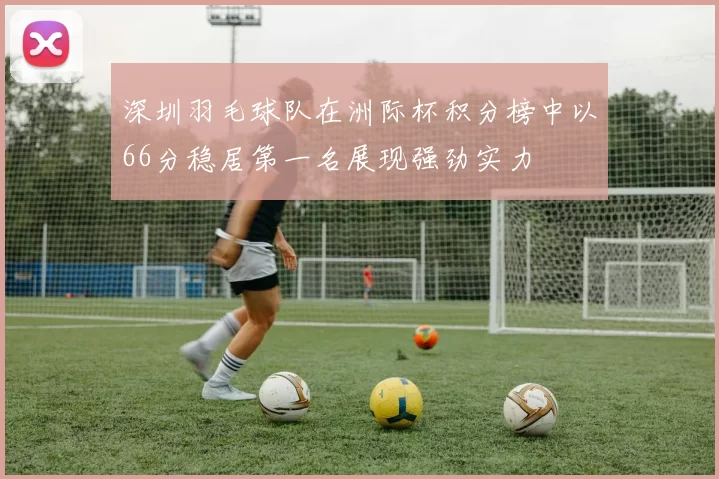 深圳羽毛球队在洲际杯积分榜中以66分稳居第一名展现强劲实力