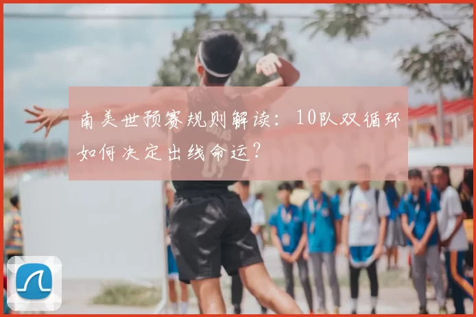 南美世预赛规则解读：10队双循环如何决定出线命运？